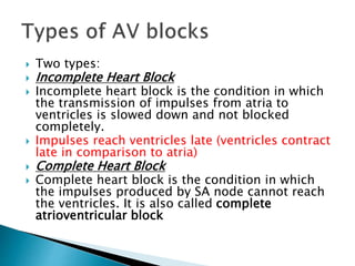  Two types:
 Incomplete Heart Block
 Incomplete heart block is the condition in which
the transmission of impulses from atria to
ventricles is slowed down and not blocked
completely.
 Impulses reach ventricles late (ventricles contract
late in comparison to atria)
 Complete Heart Block
 Complete heart block is the condition in which
the impulses produced by SA node cannot reach
the ventricles. It is also called complete
atrioventricular block
 