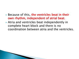 Because of this, the ventricles beat in their
own rhythm, independent of atrial beat.
 Atria and ventricles beat independently in
complete heart block and there is no
coordination between atria and the ventricles.
 