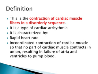  This is the contraction of cardiac muscle
fibers in a disorderly sequence.
 It is a type of cardiac arrhythmia
 It is characterized by:
 Rapid heart rate
 Incoordinated contraction of cardiac muscle
so that no part of cardiac muscle contracts in
union, resulting In failure of atria and
ventricles to pump blood.
 