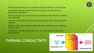 THERMAL CONDUCTIVITY
 Thermal conductivity (k) is a material's inherent ability to conduct heat.
 It quantifies the rate of heat transfer through a material due to a
temperature difference.
 Heat transfer occurs via microscopic mechanisms like vibration of atoms
and molecules.
 Thermal conductivity influences heat distribution within the combustion
chamber.
 Materials with high k transfer heat away from the flame zone, affecting
reaction rates.
 Combustion chamber walls with low k can help maintain high flame
temperatures.
 