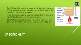 SPECIFIC HEAT
 Specific heat (c) is a material property that signifies the amount
of heat required to raise the temperature of 1 unit mass of the
material by 1 unit of temperature.
 It is an intensive property, meaning it depends on the material
itself and not the amount of material present.
 Specific heat is typically expressed in units of joules per gram
per kelvin (J/g∙K) or joules per kilogram per kelvin (J/kg∙K).
 