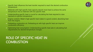 ROLE OF SPECIFIC HEAT IN
COMBUSTION
 Specific heat influences the heat transfer required to reach the desired combustion
temperature.
 Materials with high specific heat capacity absorb more heat to achieve the same
temperature rise as materials with low specific heat.
 Understanding specific heat is crucial for calculating the heat required to raise
reactants to ignition temperature.
 Engine coolants: Water's high specific heat makes it a good coolant, absorbing heat
from the engine.
 Preheating combustion air: Preheating air with high specific heat can improve
combustion efficiency.
 Optimizing fuel consumption: Understanding specific heat aids in calculating fuel
requirements for desired temperature changes.
 
