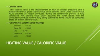 HEATING VALUE / CALORIFIC VALUE
 Calorific Value
The calorific value is the measurement of heat or energy produced, and is
measured either as gross calorific value or net calorific value. Gross calorific value
(GCV) assumes all vapour produced during the combustion process is fully
condensed. Net calorific value (NCV) assumes the water leaves with the
combustion products without fully being condensed. Fuels should be compared
based on the net calorific value.
 Fuel Oil Gross Calorific Value (kCal/kg)
Kerosene - 11,100
Diesel Oil - 10,800
LDO - 10,700
Furnace Oil - 10,500
LSHS - 10,600
 