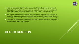HEAT OF REACTION
 Heat of formation (ΔHf) is the amount of heat absorbed or evolved
during the formation of one mole of a substance from its constituent
elements under standard conditions (25 °C and 1 atm pressure).
 It is represented by the symbol ΔHf, where ΔH signifies the change in
enthalpy, a thermodynamic property related to a system's total energy.
 The heat of formation of elements in their standard states is assigned a
value of zero (ΔHf° = 0 kJ/mol).
 