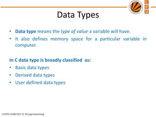 ©LPU CSE101 C Programming
Data Types
• Data type means the type of value a variable will have.
• It also defines memory space for a particular variable in
computer.
In C data type is broadly classified as:
• Basic data types
• Derived data types
• User defined data types
 