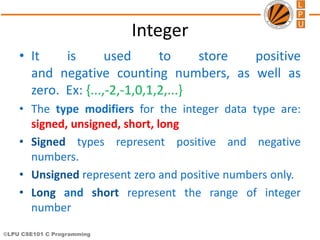 ©LPU CSE101 C Programming
Integer
• It is used to store positive
and negative counting numbers, as well as
zero. Ex: {...,-2,-1,0,1,2,...}
• The type modifiers for the integer data type are:
signed, unsigned, short, long
• Signed types represent positive and negative
numbers.
• Unsigned represent zero and positive numbers only.
• Long and short represent the range of integer
number
 