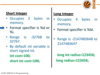 ©LPU CSE101 C Programming
Long Integer
• Occupies 4 bytes in
memory.
• Format specifier is %ld.
• Range is -2147483648 to
2147483647
long int radius=123456;
long radius=123456;
Short Integer
• Occupies 2 bytes in
memory.
• Format specifier is %d or
%i.
• Range is -32768 to
32767.
• By default int variable is
short signed int.
int cost=100;
short int cost=100;
 