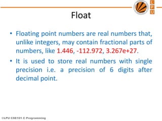 ©LPU CSE101 C Programming
Float
• Floating point numbers are real numbers that,
unlike integers, may contain fractional parts of
numbers, like 1.446, -112.972, 3.267e+27.
• It is used to store real numbers with single
precision i.e. a precision of 6 digits after
decimal point.
 