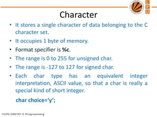 ©LPU CSE101 C Programming
Character
• It stores a single character of data belonging to the C
character set.
• It occupies 1 byte of memory.
• Format specifier is %c.
• The range is 0 to 255 for unsigned char.
• The range is -127 to 127 for signed char.
• Each char type has an equivalent integer
interpretation, ASCII value, so that a char is really a
special kind of short integer.
char choice=‘y’;
 