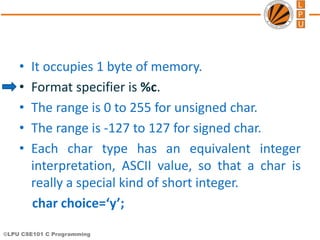 ©LPU CSE101 C Programming
• It occupies 1 byte of memory.
• Format specifier is %c.
• The range is 0 to 255 for unsigned char.
• The range is -127 to 127 for signed char.
• Each char type has an equivalent integer
interpretation, ASCII value, so that a char is
really a special kind of short integer.
char choice=‘y’;
 