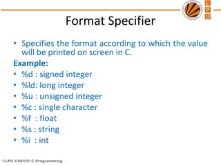 ©LPU CSE101 C Programming
Format Specifier
• Specifies the format according to which the value
will be printed on screen in C.
Example:
• %d : signed integer
• %ld: long integer
• %u : unsigned integer
• %c : single character
• %f : float
• %s : string
• %i : int
 