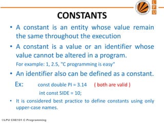 ©LPU CSE101 C Programming
CONSTANTS
• A constant is an entity whose value remain
the same throughout the execution
• A constant is a value or an identifier whose
value cannot be altered in a program.
For example: 1, 2.5, "C programming is easy“
• An identifier also can be defined as a constant.
Ex: const double PI = 3.14 ( both are valid )
int const SIDE = 10;
• It is considered best practice to define constants using only
upper-case names.
 