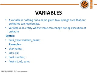 ©LPU CSE101 C Programming
VARIABLES
• A variable is nothing but a name given to a storage area that our
programs can manipulate.
• Variable is an entity whose value can change during execution of
program
Syntax:
• data_type variable_name;
Examples:
• char name;
• int x, y,z;
• float number;
• float n1, n2, sum;
 