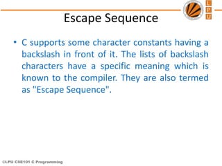 ©LPU CSE101 C Programming
Escape Sequence
• C supports some character constants having a
backslash in front of it. The lists of backslash
characters have a specific meaning which is
known to the compiler. They are also termed
as "Escape Sequence".
 