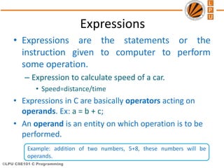©LPU CSE101 C Programming
Expressions
• Expressions are the statements or the
instruction given to computer to perform
some operation.
– Expression to calculate speed of a car.
• Speed=distance/time
• Expressions in C are basically operators acting on
operands. Ex: a = b + c;
• An operand is an entity on which operation is to be
performed.
Example: addition of two numbers, 5+8, these numbers will be
operands.
 