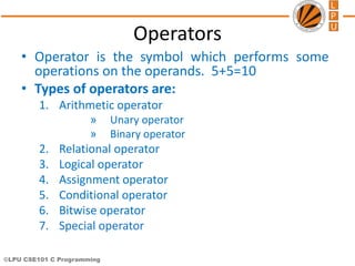 ©LPU CSE101 C Programming
Operators
• Operator is the symbol which performs some
operations on the operands. 5+5=10
• Types of operators are:
1. Arithmetic operator
» Unary operator
» Binary operator
2. Relational operator
3. Logical operator
4. Assignment operator
5. Conditional operator
6. Bitwise operator
7. Special operator
 
