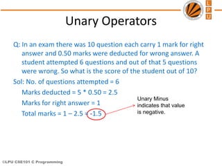 ©LPU CSE101 C Programming
Unary Minus
indicates that value
is negative.
Unary Operators
Q: In an exam there was 10 question each carry 1 mark for right
answer and 0.50 marks were deducted for wrong answer. A
student attempted 6 questions and out of that 5 questions
were wrong. So what is the score of the student out of 10?
Sol: No. of questions attempted = 6
Marks deducted = 5 * 0.50 = 2.5
Marks for right answer = 1
Total marks = 1 – 2.5 = -1.5
 