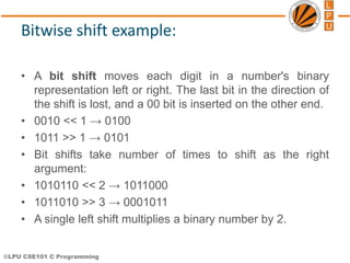 ©LPU CSE101 C Programming
Bitwise shift example:
• A bit shift moves each digit in a number's binary
representation left or right. The last bit in the direction of
the shift is lost, and a 00 bit is inserted on the other end.
• 0010 << 1 → 0100
• 1011 >> 1 → 0101
• Bit shifts take number of times to shift as the right
argument:
• 1010110 << 2 → 1011000
• 1011010 >> 3 → 0001011
• A single left shift multiplies a binary number by 2.
 