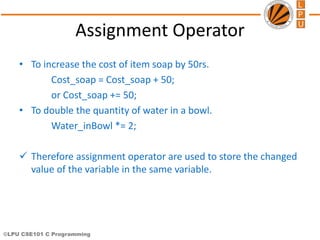 ©LPU CSE101 C Programming
Assignment Operator
• To increase the cost of item soap by 50rs.
Cost_soap = Cost_soap + 50;
or Cost_soap += 50;
• To double the quantity of water in a bowl.
Water_inBowl *= 2;
 Therefore assignment operator are used to store the changed
value of the variable in the same variable.
 