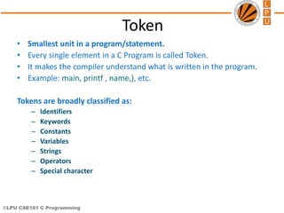 ©LPU CSE101 C Programming
Token
• Smallest unit in a program/statement.
• Every single element in a C Program is called Token.
• It makes the compiler understand what is written in the program.
• Example: main, printf , name,), etc.
Tokens are broadly classified as:
– Identifiers
– Keywords
– Constants
– Variables
– Strings
– Operators
– Special character
 