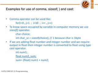 ©LPU CSE101 C Programming
• Comma operator can be used like:
for(i=0 , j=1 ; i>10 ; i++ , j++)
• To know space occupied by variable in computer memory we use
sizeof() operator.
char choice;
int char_sz = sizeof(choice); // 1 because char is 1byte
• If we are adding float number and integer number and we require
output in float then integer number is converted to float using type
cast operator.
int num1;
float num2, sum;
sum= (float) num1 + num2;
Examples for use of comma, sizeof( ) and cast:
 