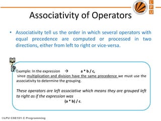 ©LPU CSE101 C Programming
Associativity of Operators
• Associativity tell us the order in which several operators with
equal precedence are computed or processed in two
directions, either from left to right or vice-versa.
Example: In the expression  a * b / c,
since multiplication and division have the same precedence we must use the
associativity to determine the grouping.
These operators are left associative which means they are grouped left
to right as if the expression was
(a * b) / c.
 