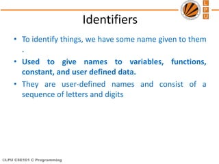 ©LPU CSE101 C Programming
Identifiers
• To identify things, we have some name given to them
.
• Used to give names to variables, functions,
constant, and user defined data.
• They are user-defined names and consist of a
sequence of letters and digits
 
