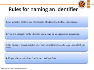 ©LPU CSE101 C Programming
Rules for naming an Identifier
1. An identifier name is any combination of alphabets, digits or underscores.
2. The first character in the identifier name must be an alphabet or underscore.
3. No blanks or special symbol other than an underscore can be used in an identifier
name.
4. Keywords are not allowed to be used as identifiers.
 