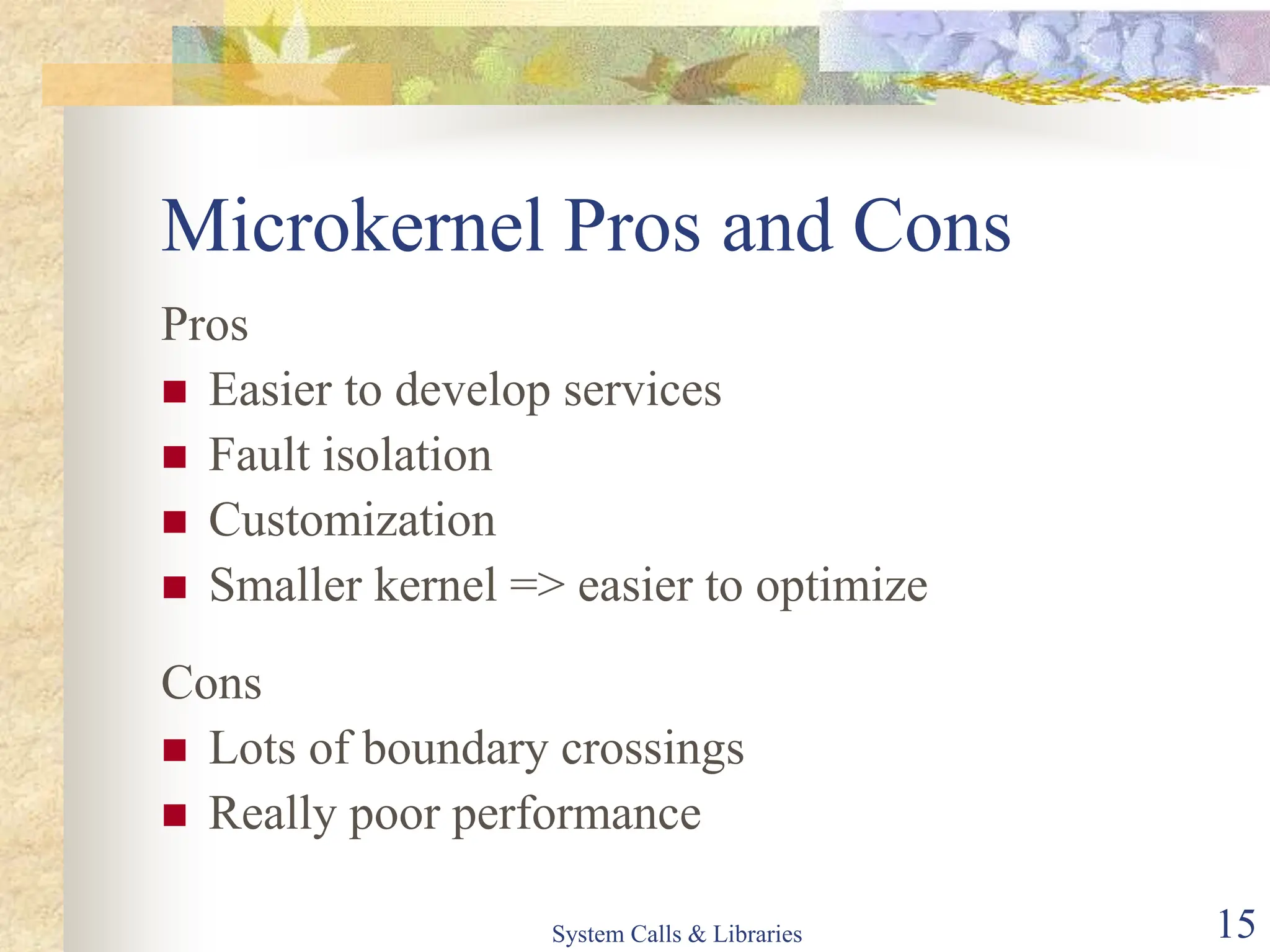 System Calls & Libraries 15
Microkernel Pros and Cons
Pros
 Easier to develop services
 Fault isolation
 Customization
 Smaller kernel => easier to optimize
Cons
 Lots of boundary crossings
 Really poor performance
 