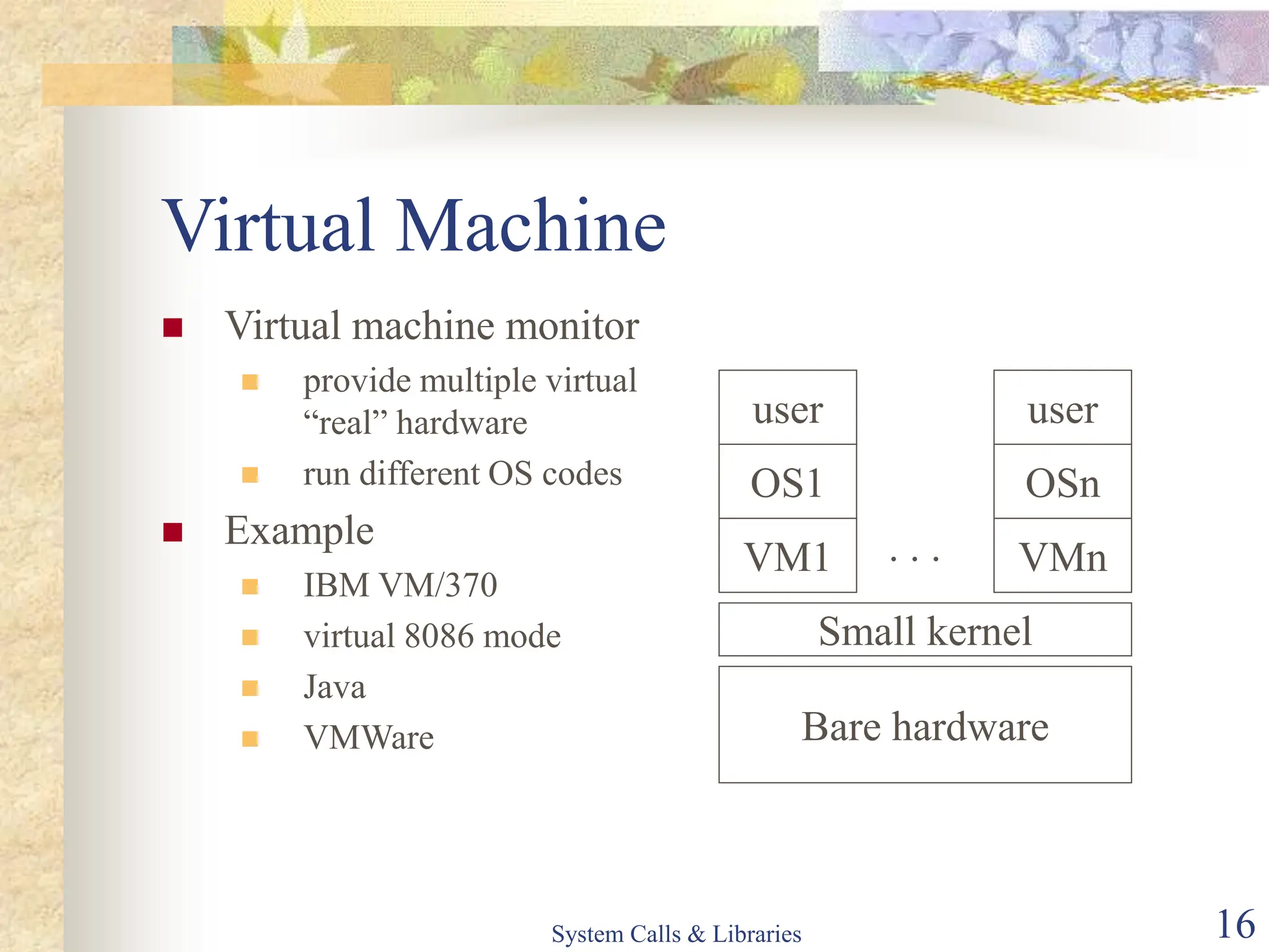 System Calls & Libraries 16
Virtual Machine
 Virtual machine monitor
 provide multiple virtual
“real” hardware
 run different OS codes
 Example
 IBM VM/370
 virtual 8086 mode
 Java
 VMWare Bare hardware
Small kernel
VM1 VMn
. . .
OS1 OSn
user user
 