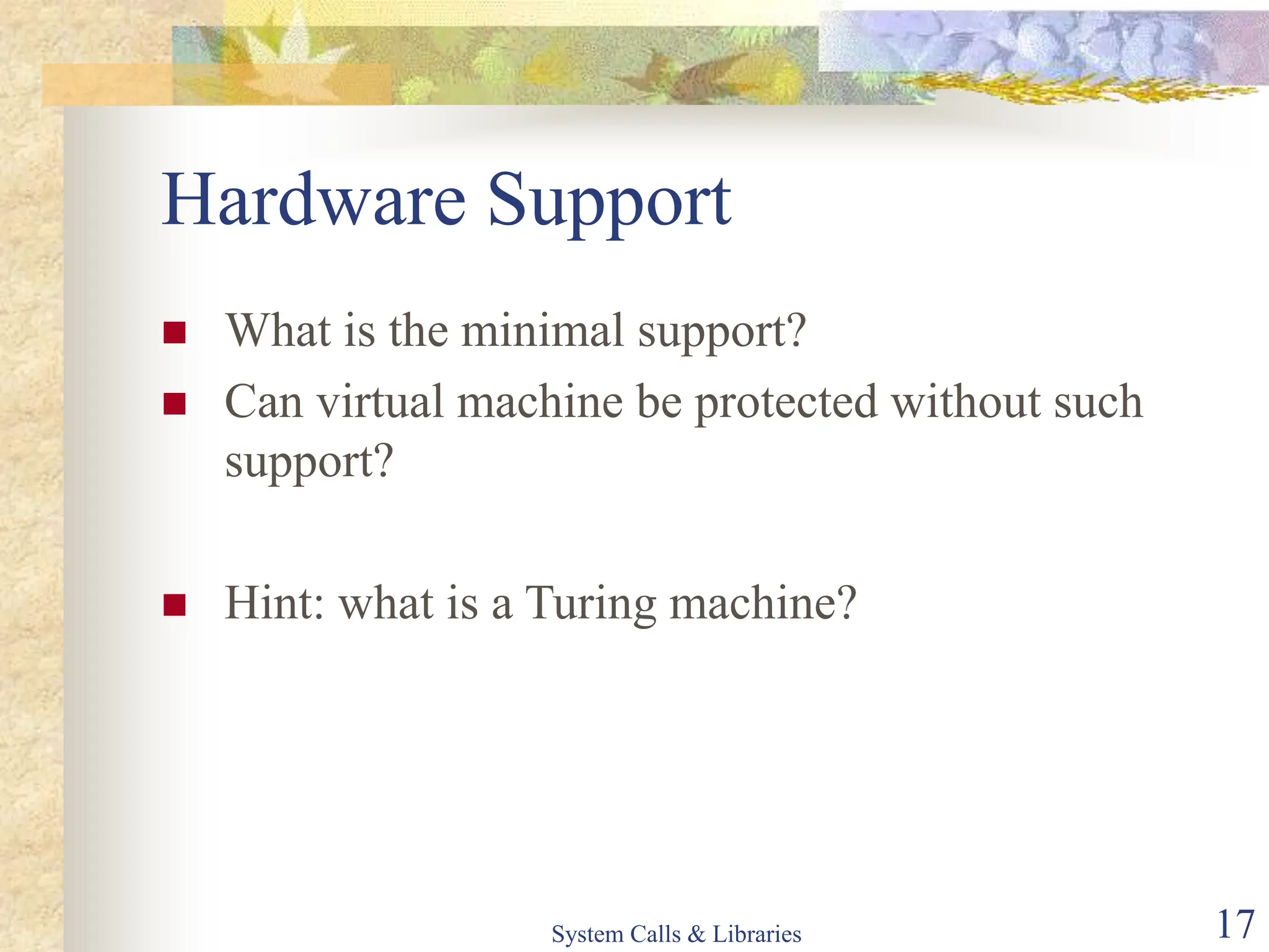 System Calls & Libraries 17
Hardware Support
 What is the minimal support?
 Can virtual machine be protected without such
support?
 Hint: what is a Turing machine?
 