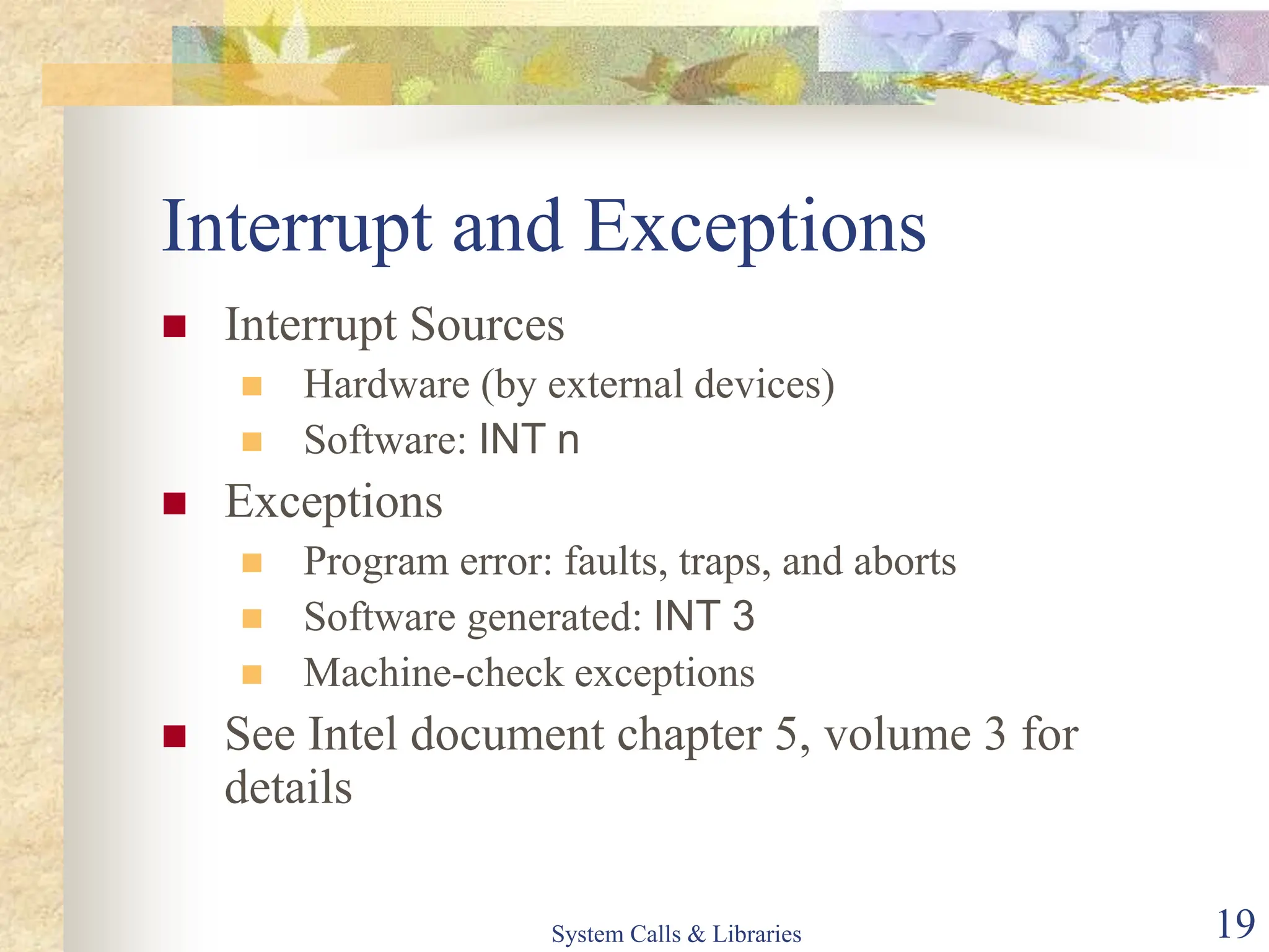 System Calls & Libraries 19
Interrupt and Exceptions
 Interrupt Sources
 Hardware (by external devices)
 Software: INT n
 Exceptions
 Program error: faults, traps, and aborts
 Software generated: INT 3
 Machine-check exceptions
 See Intel document chapter 5, volume 3 for
details
 