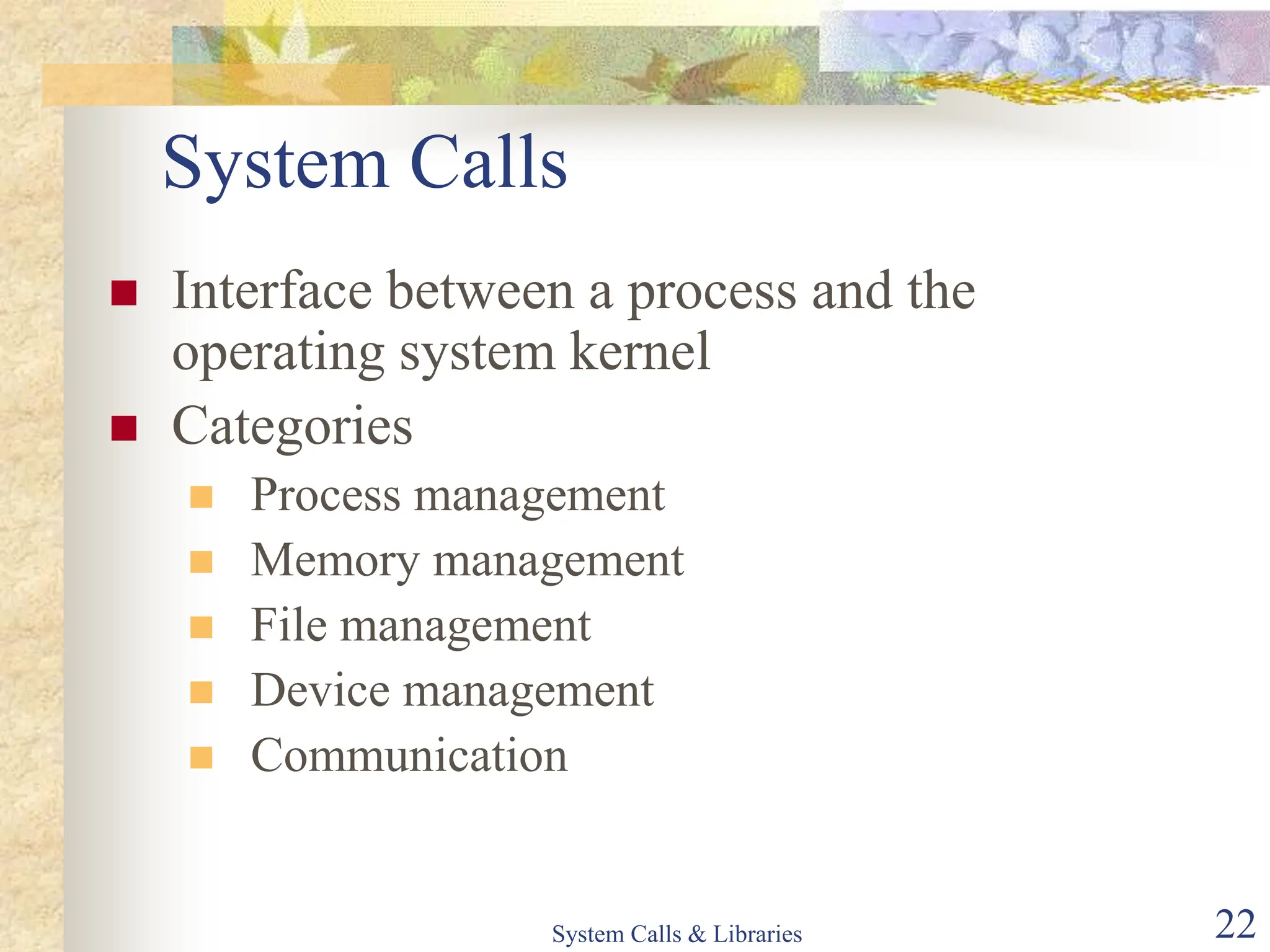 System Calls & Libraries 22
System Calls
 Interface between a process and the
operating system kernel
 Categories
 Process management
 Memory management
 File management
 Device management
 Communication
 
