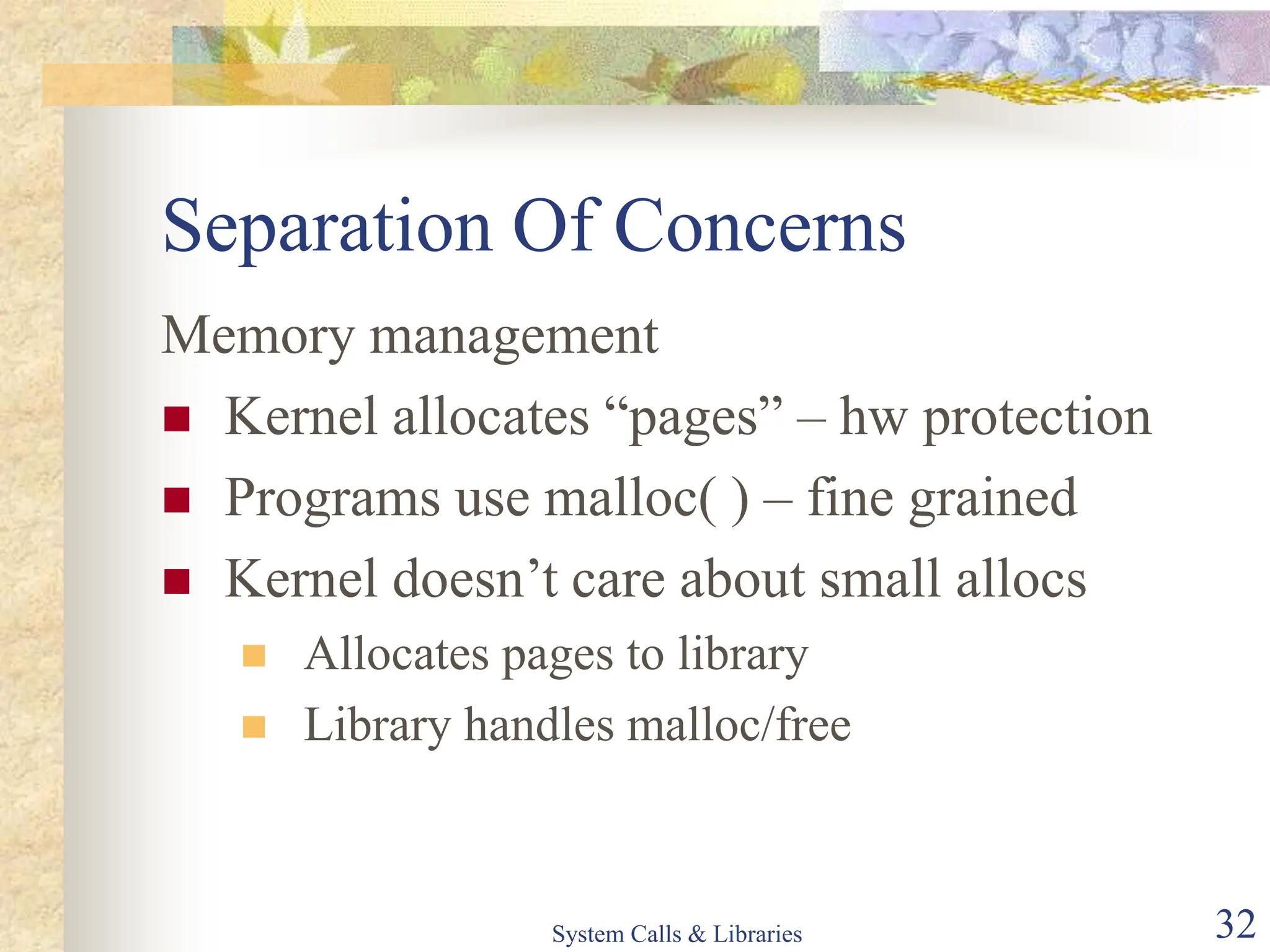 System Calls & Libraries 32
Separation Of Concerns
Memory management
 Kernel allocates “pages” – hw protection
 Programs use malloc( ) – fine grained
 Kernel doesn’t care about small allocs
 Allocates pages to library
 Library handles malloc/free
 