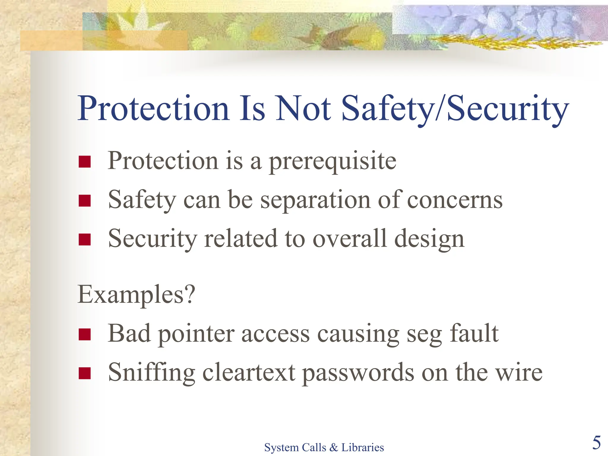 System Calls & Libraries 5
Protection Is Not Safety/Security
 Protection is a prerequisite
 Safety can be separation of concerns
 Security related to overall design
Examples?
 Bad pointer access causing seg fault
 Sniffing cleartext passwords on the wire
 