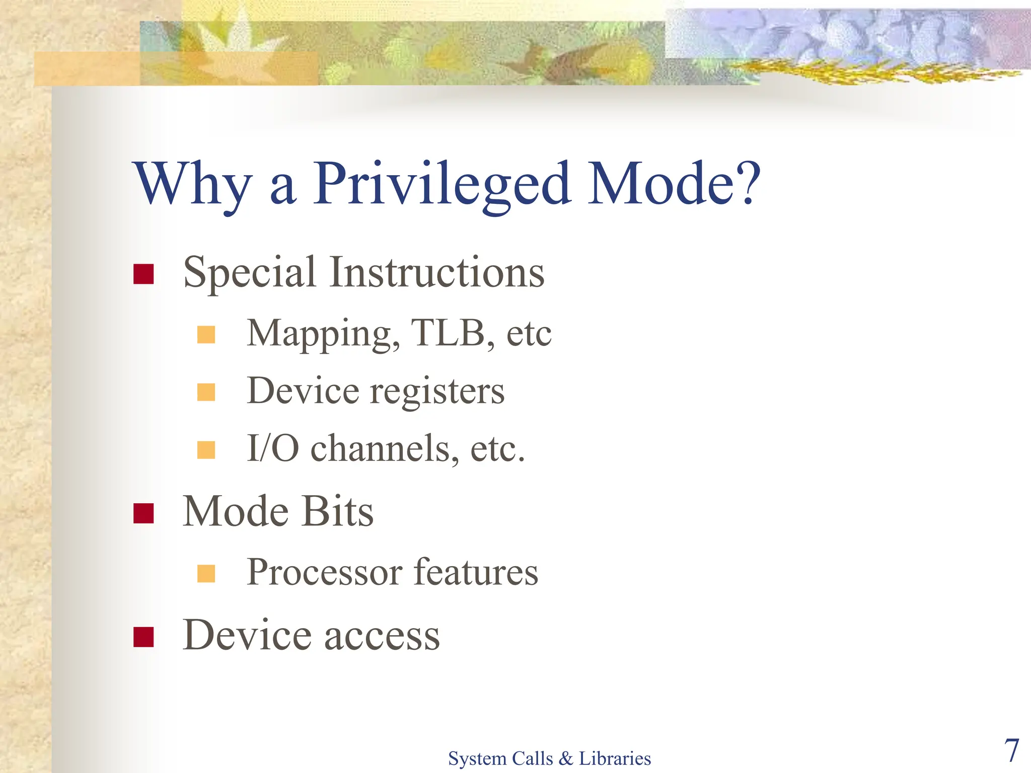 System Calls & Libraries 7
Why a Privileged Mode?
 Special Instructions
 Mapping, TLB, etc
 Device registers
 I/O channels, etc.
 Mode Bits
 Processor features
 Device access
 