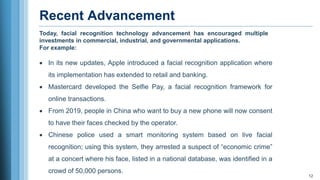 Recent Advancement
12
• In its new updates, Apple introduced a facial recognition application where
its implementation has extended to retail and banking.
• Mastercard developed the Selfie Pay, a facial recognition framework for
online transactions.
• From 2019, people in China who want to buy a new phone will now consent
to have their faces checked by the operator.
• Chinese police used a smart monitoring system based on live facial
recognition; using this system, they arrested a suspect of “economic crime”
at a concert where his face, listed in a national database, was identified in a
crowd of 50,000 persons.
Today, facial recognition technology advancement has encouraged multiple
investments in commercial, industrial, and governmental applications.
For example:
 