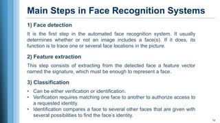 Main Steps in Face Recognition Systems
14
1) Face detection
It is the first step in the automated face recognition system. It usually
determines whether or not an image includes a face(s). If it does, its
function is to trace one or several face locations in the picture.
2) Feature extraction
This step consists of extracting from the detected face a feature vector
named the signature, which must be enough to represent a face.
3) Classification
• Can be either verification or identification.
• Verification requires matching one face to another to authorize access to
a requested identity.
• Identification compares a face to several other faces that are given with
several possibilities to find the face’s identity.
 