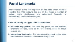 Facial Landmarks
15
After detection of the face region in the first step, which results a
bounding box that surround the face in the image, a number of
feature points (landmarks) are determined (manually or
automatically) inside the bounding box.
There are usually two types of facial landmarks:
1) the facial key points: The facial key points are the dominant
landmarks on face, such as the eye corners, nose tip, mouth
corners, etc.
2) interpolated landmarks: The interpolated landmark points either
describe the facial contour or connect the key points
 
