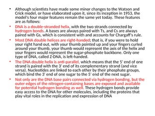 • Although scientists have made some minor changes to the Watson and
Crick model, or have elaborated upon it, since its inception in 1953, the
model's four major features remain the same yet today. These features
are as follows:
• DNA is a double-stranded helix, with the two strands connected by
hydrogen bonds. A bases are always paired with Ts, and Cs are always
paired with Gs, which is consistent with and accounts for Chargaff's rule.
• Most DNA double helices are right-handed; that is, if you were to hold
your right hand out, with your thumb pointed up and your fingers curled
around your thumb, your thumb would represent the axis of the helix and
your fingers would represent the sugar-phosphate backbone. Only one
type of DNA, called Z-DNA, is left-handed.
• The DNA double helix is anti-parallel, which means that the 5' end of one
strand is paired with the 3' end of its complementary strand (and vice
versa). Nucleotides are linked to each other by their phosphate groups,
which bind the 3' end of one sugar to the 5' end of the next sugar.
• Not only are the DNA base pairs connected via hydrogen bonding, but the
outer edges of the nitrogen-containing bases are exposed and available
for potential hydrogen bonding as well. These hydrogen bonds provide
easy access to the DNA for other molecules, including the proteins that
play vital roles in the replication and expression of DNA
 
