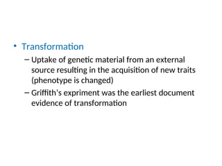 • Transformation
– Uptake of genetic material from an external
source resulting in the acquisition of new traits
(phenotype is changed)
– Griffith’s expriment was the earliest document
evidence of transformation
 