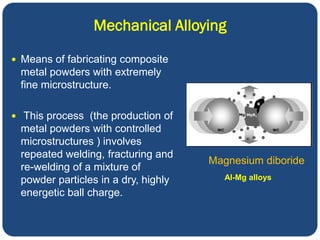 Mechanical Alloying
 Means of fabricating composite
metal powders with extremely
fine microstructure.
 This process (the production of
metal powders with controlled
microstructures ) involves
repeated welding, fracturing and
re-welding of a mixture of
powder particles in a dry, highly
energetic ball charge.
Magnesium diboride
Al-Mg alloys
 