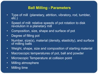 Ball Milling - Parameters
• Type of mill (planetary, attrition, vibratory, rod, tumbler,
etc.)
• Speed of mill: relative speeds of pot rotation to disk
revolution in a planetary mill
• Composition, size, shape and surface of pot
• Degree of filling pot
• Number, size(s), material (density, elasticity), and surface
of milling balls
• Weight, shape, size and composition of starting material
• Macroscopic temperatures of pot, ball and powder
• Microscopic Temperature at collision point
• Milling atmosphere
• Milling time
 