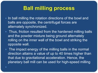 Ball milling process
 In ball milling the rotation directions of the bowl and
balls are opposite, the centrifugal forces are
alternately synchronized.
 Thus, friction resulted from the hardened milling balls
and the powder mixture being ground alternately
rolling on the inner wall of the bowl and striking the
opposite wall.
 The impact energy of the milling balls in the normal
direction attains a value of up to 40 times higher than
that due to gravitational acceleration. Hence, the
planetary ball mill can be used for high-speed milling

 