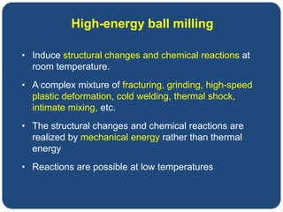 • Induce structural changes and chemical reactions at
room temperature.
• A complex mixture of fracturing, grinding, high-speed
plastic deformation, cold welding, thermal shock,
intimate mixing, etc.
• The structural changes and chemical reactions are
realized by mechanical energy rather than thermal
energy
• Reactions are possible at low temperatures
High-energy ball milling
 