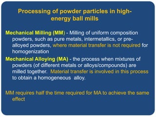 Mechanical Milling (MM) - Milling of uniform composition
powders, such as pure metals, intermetallics, or pre-
alloyed powders, where material transfer is not required for
homogenization
Mechanical Alloying (MA) - the process when mixtures of
powders (of different metals or alloys/compounds) are
milled together. Material transfer is involved in this process
to obtain a homogeneous alloy.
MM requires half the time required for MA to achieve the same
effect
Processing of powder particles in high-
energy ball mills
 