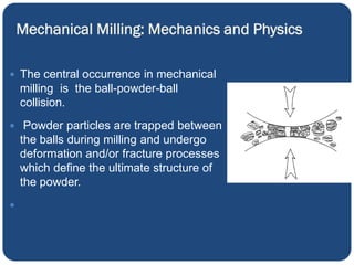 Mechanical Milling: Mechanics and Physics
 The central occurrence in mechanical
milling is the ball-powder-ball
collision.
 Powder particles are trapped between
the balls during milling and undergo
deformation and/or fracture processes
which define the ultimate structure of
the powder.

 