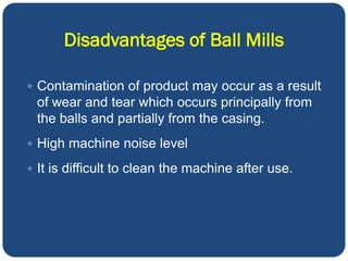 Disadvantages of Ball Mills
 Contamination of product may occur as a result
of wear and tear which occurs principally from
the balls and partially from the casing.
 High machine noise level
 It is difficult to clean the machine after use.
 