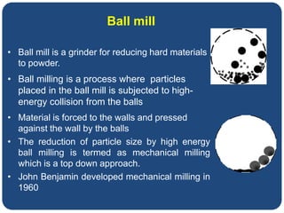 • Ball mill is a grinder for reducing hard materials
to powder.
• Ball milling is a process where particles
placed in the ball mill is subjected to high-
energy collision from the balls
• Material is forced to the walls and pressed
against the wall by the balls
• The reduction of particle size by high energy
ball milling is termed as mechanical milling
which is a top down approach.
• John Benjamin developed mechanical milling in
1960
Ball mill
 