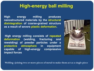 High-energy ball milling
High energy milling produces
nanostructured materials by the structural
disintegration of coarse-grained structure
as a result of severe plastic deformation.
High energy milling consists of repeated
deformation (welding, fracturing and
rewelding) of powder particles under a
protective atmosphere in equipment
capable of high-energy compressive
impact forces
Welding -joining two or more pieces of metal to make them act as a single piece
 